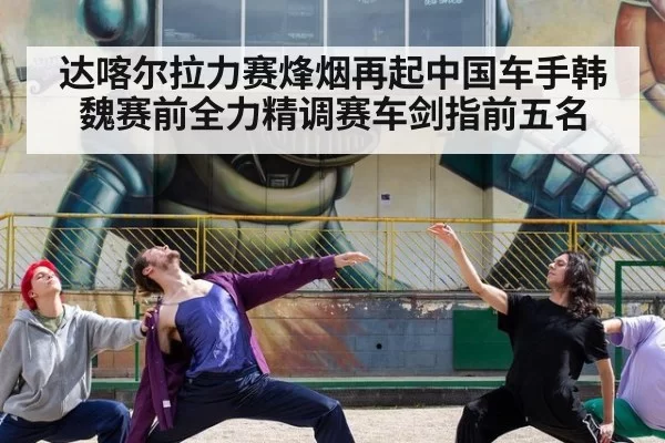 达喀尔拉力赛烽烟再起中国车手韩魏赛前全力精调赛车剑指前五名